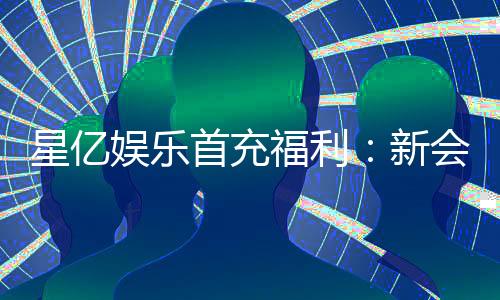 星亿娱乐首充福利:新会员专享高额返利礼包