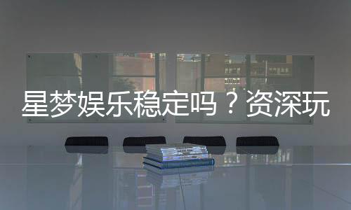 星梦娱乐稳定吗?资深玩家分享真实体验与平台评测