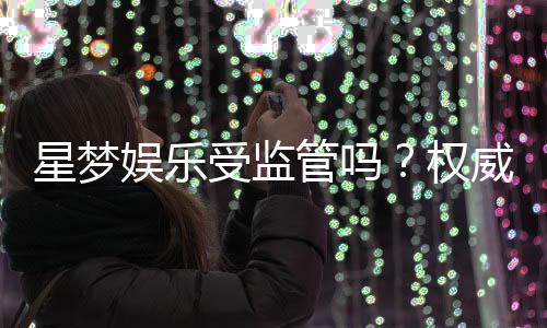 星梦娱乐受监管吗?权威解析其合法性与安全运营内幕