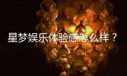 星梦娱乐体验感怎么样?资深玩家分享真实评测与心得