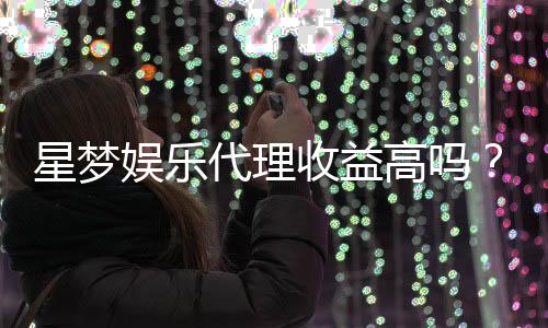 星梦娱乐代理收益高吗？资深玩家揭秘真实收入情况