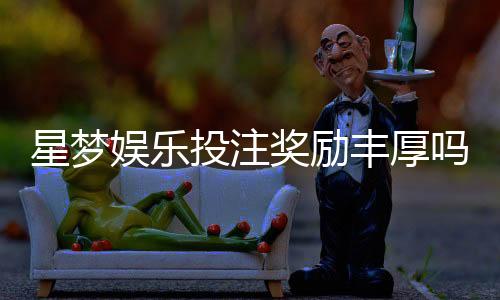 星梦娱乐投注奖励丰厚吗?深度解析其福利机制与玩家真实反馈