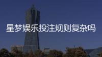 星梦娱乐投注规则复杂吗？新手玩家3分钟快速上手指南