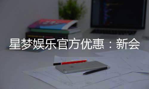 星梦娱乐官方优惠:新会员专享豪礼与限时返水活动
