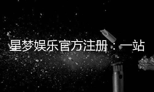 星梦娱乐官方注册：一站式畅玩棋牌电游的尊享入口