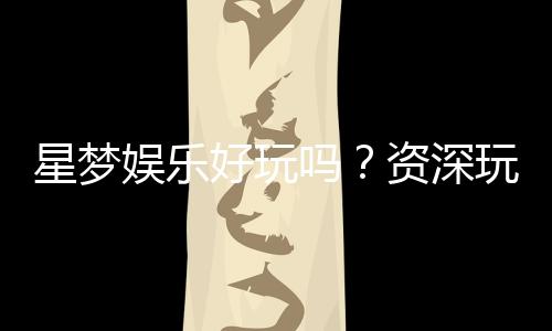 星梦娱乐好玩吗?资深玩家带你揭秘真实体验与赢钱技巧
