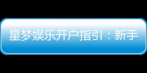 星梦娱乐开户指引:新手必看的快速注册与首存攻略