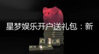 星梦娱乐开户送礼包：新会员专享豪礼首存即送大礼包