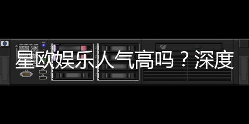 星欧娱乐人气高吗?深度解析其火爆原因与玩家真实评价