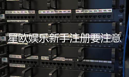 星欧娱乐新手注册要注意什么?5个关键细节助你顺利开局