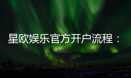 星欧娱乐官方开户流程:3分钟快速注册及首存优惠详解