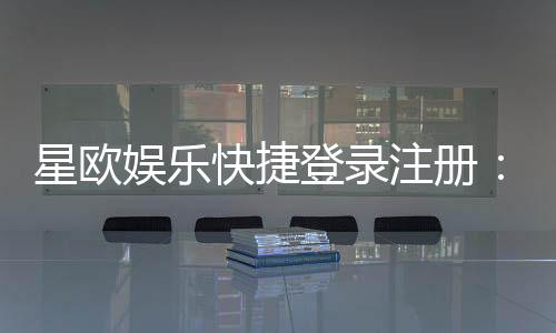 星欧娱乐快捷登录注册：轻松三步完成账号注册畅玩全站