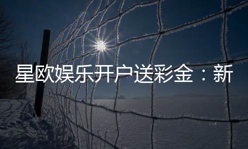 星欧娱乐开户送彩金:新会员专享彩金礼包轻松领取