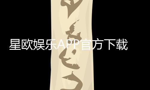 星欧娱乐APP官方下载通道:安全快捷的一站式娱乐平台入口
