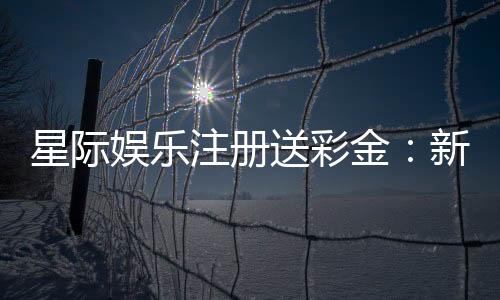 星际娱乐注册送彩金:新会员首存礼包限时领取中