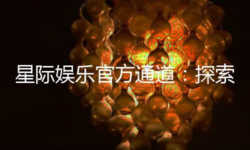 星际娱乐官方通道:探索星际宇宙的顶级娱乐体验