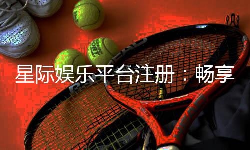 星际娱乐平台注册:畅享星际之旅开启尊贵游戏体验