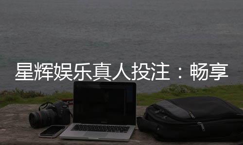 星辉娱乐真人投注：畅享高品质真人娱乐体验