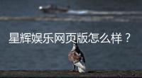星辉娱乐网页版怎么样？资深玩家亲测体验与实战攻略分享