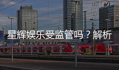 星辉娱乐受监管吗?解析其合规性与监管现状