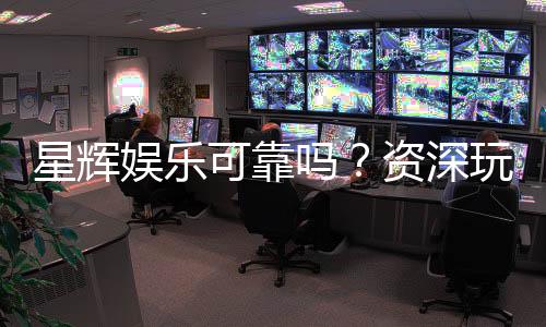 星辉娱乐可靠吗?资深玩家带你揭秘真实体验
