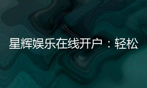 星辉娱乐在线开户:轻松注册畅享顶级电子游艺体验