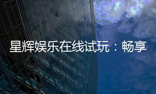 星辉娱乐在线试玩:畅享真人发牌与电子游艺的极致体验