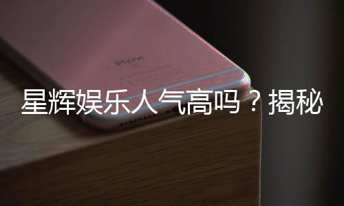 星辉娱乐人气高吗?揭秘其火爆原因与玩家真实评价