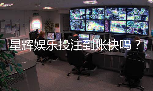 星辉娱乐投注到账快吗？实测到账速度与提款体验分享