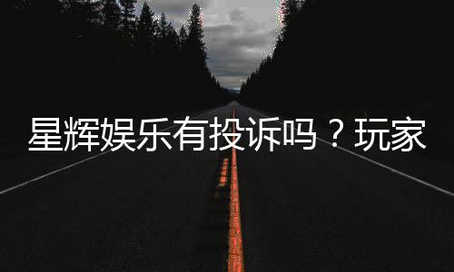 星辉娱乐有投诉吗?玩家真实反馈与投诉处理流程解析