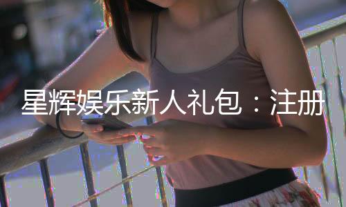 星辉娱乐新人礼包:注册即享超值豪礼与独家优惠