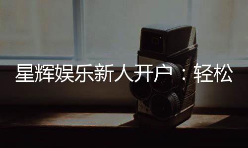 星辉娱乐新人开户:轻松注册享首存礼包与独家优惠
