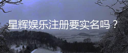 星辉娱乐注册要实名吗?实名认证流程与注意事项详解
