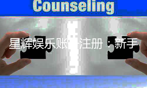 星辉娱乐账号注册:新手必看的快速开户与福利攻略