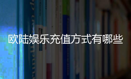 欧陆娱乐充值方式有哪些?详解多种便捷充值渠道