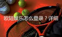 欧陆娱乐怎么登录？详细步骤与常见问题解答
