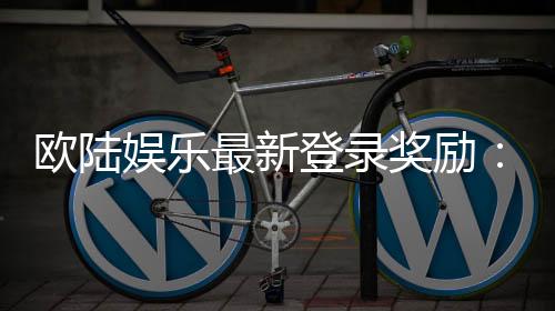 欧陆娱乐最新登录奖励:畅享豪华礼包与独家优惠活动