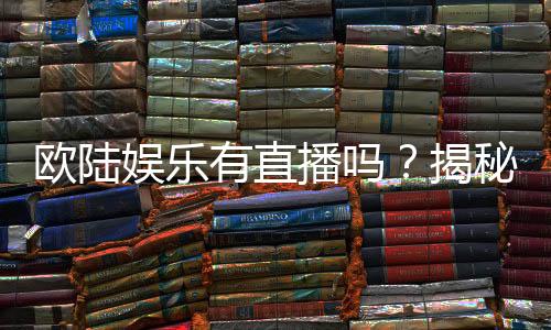 欧陆娱乐有直播吗？揭秘平台真人娱乐直播详情