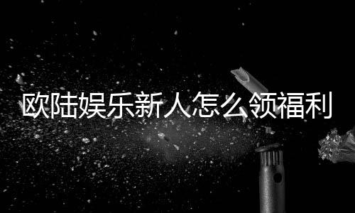 欧陆娱乐新人怎么领福利？手把手教你轻松获取首存礼金