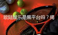 欧陆娱乐是黑平台吗？揭秘其真实运营与玩家体验