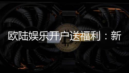 欧陆娱乐开户送福利:新会员专享豪礼首存即送彩金!