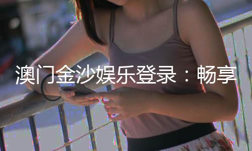 澳门金沙娱乐登录：畅享奢华体验与精彩游戏盛宴