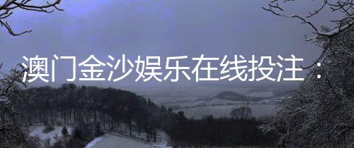 澳门金沙娱乐在线投注:畅享顶级博彩体验与丰厚优惠