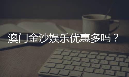 澳门金沙娱乐优惠多吗？揭秘最新优惠活动与独家福利