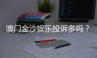 澳门金沙娱乐投诉多吗？玩家真实反馈与投诉渠道解析