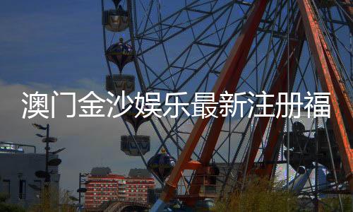 澳门金沙娱乐最新注册福利:揭秘新会员专享豪礼与高额返水