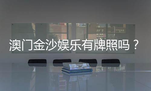 澳门金沙娱乐有牌照吗?权威解析其合法性与牌照详情