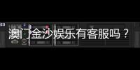 澳门金沙娱乐有客服吗？24小时在线客服为您解答所有疑问