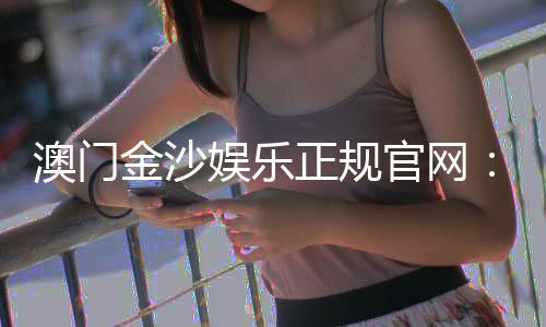 澳门金沙娱乐正规官网:揭秘澳门顶级娱乐场的奢华体验与安全玩法