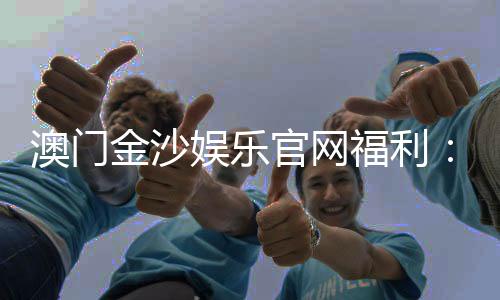 澳门金沙娱乐官网福利:揭秘新会员专享礼遇与高额返水活动